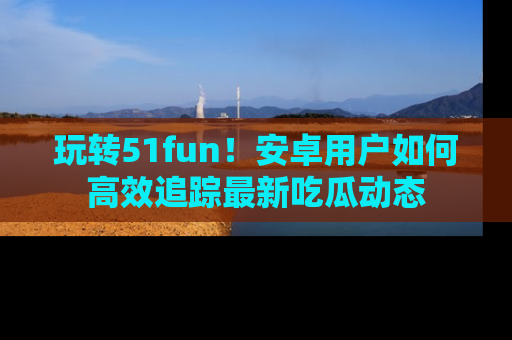 玩转51fun！安卓用户如何高效追踪最新吃瓜动态