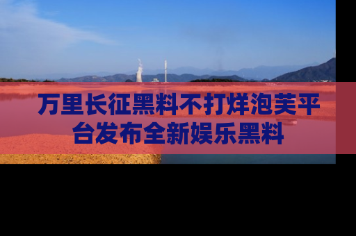 万里长征黑料不打烊泡芙平台发布全新娱乐黑料