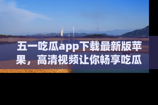 五一吃瓜app下载最新版苹果,高清视频让你畅享吃瓜乐趣