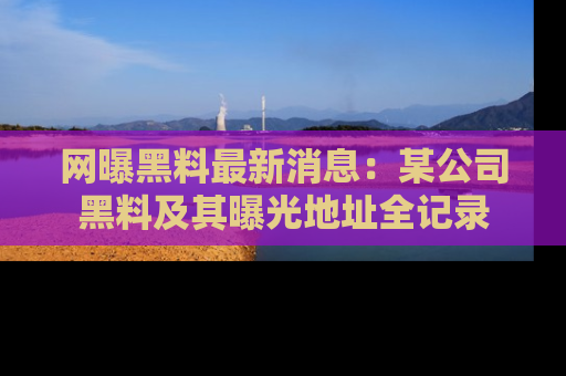 网曝黑料最新消息:某公司黑料及其曝光地址全记录