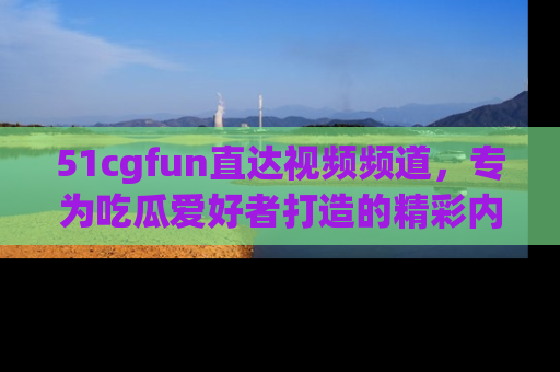 51cgfun直达视频频道，专为吃瓜爱好者打造的精彩内容库！