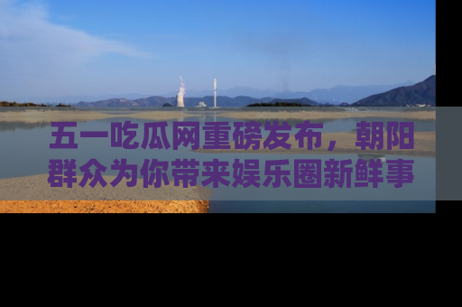 五一吃瓜网重磅发布，朝阳群众为你带来娱乐圈新鲜事！