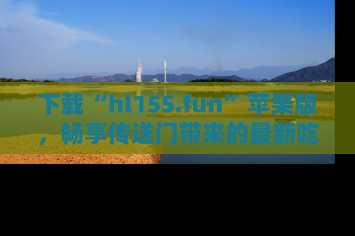 下载“hl155.fun”苹果版，畅享传送门带来的最新吃瓜资讯