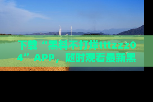 下载“黑料不打烊tttzzz04”APP,随时观看最新黑料不打烊tttzzz04在线!