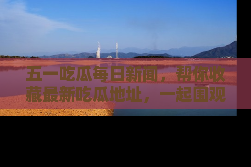 五一吃瓜每日新闻，帮你收藏最新吃瓜地址，一起围观吧！