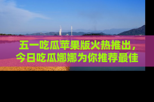 五一吃瓜苹果版火热推出，今日吃瓜娜娜为你推荐最佳美食！