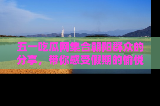五一吃瓜网集合朝阳群众的分享，带你感受假期的愉悦！