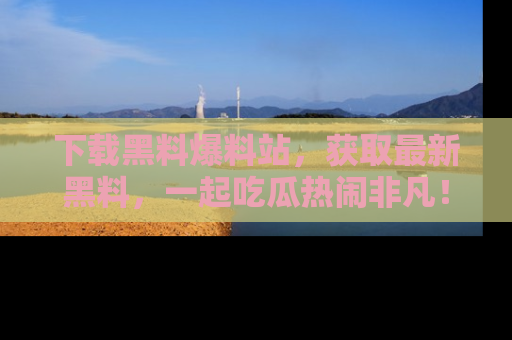 下载黑料爆料站，获取最新黑料，一起吃瓜热闹非凡！
