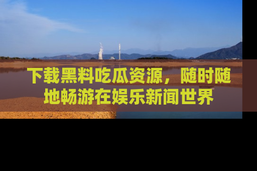 下载黑料吃瓜资源，随时随地畅游在娱乐新闻世界
