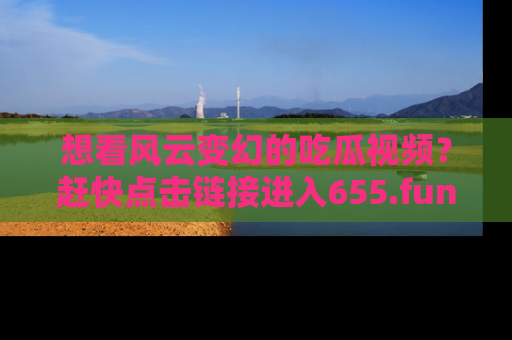 想看风云变幻的吃瓜视频？赶快点击链接进入655.fun吧！