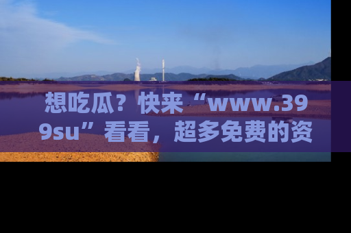 想吃瓜？快来“www.399su”看看，超多免费的资源让你尽情享受！