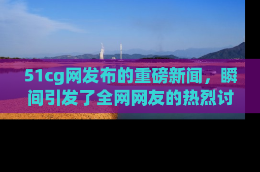 51cg网发布的重磅新闻，瞬间引发了全网网友的热烈讨论！
