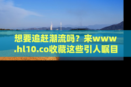 想要追赶潮流吗?来www.hl10.co收藏这些引人瞩目的新闻瞬间吧!