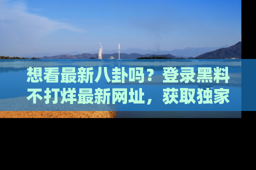想看最新八卦吗？登录黑料不打烊最新网址，获取独家内容