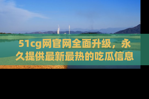 51cg网官网全面升级，永久提供最新最热的吃瓜信息，助你永远走在潮流前端！