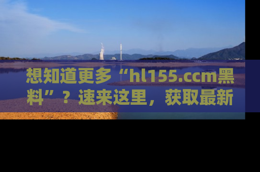 想知道更多“hl155.ccm黑料”?速来这里,获取最新入口和网址,不看可惜哦!