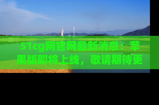 51cg网官网最新消息：苹果版即将上线，敬请期待更多吃瓜内容！