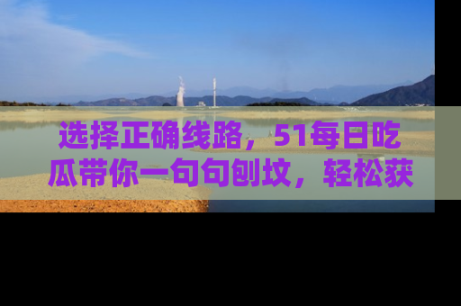 选择正确线路，51每日吃瓜带你一句句刨坟，轻松获取娱乐新资讯