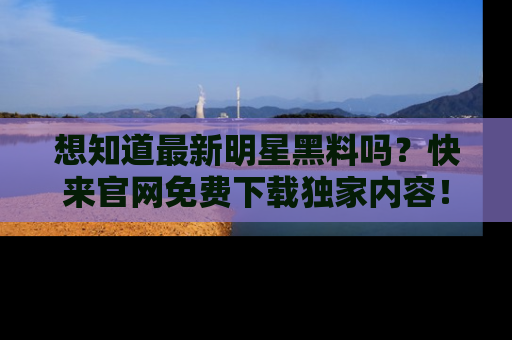 想知道最新明星黑料吗？快来官网免费下载独家内容！