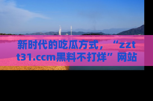 新时代的吃瓜方式，“zztt31.ccm黑料不打烊”网站为iOS用户带来惊喜