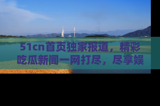 51cn首页独家报道，精彩吃瓜新闻一网打尽，尽享娱乐盛宴