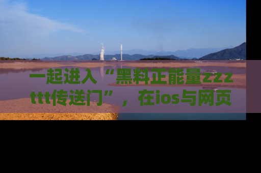 一起进入“黑料正能量zzzttt传送门”，在ios与网页中享受热辣资讯的快乐吧！