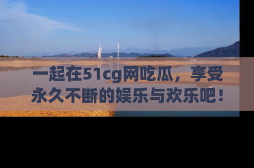 一起在51cg网吃瓜，享受永久不断的娱乐与欢乐吧！