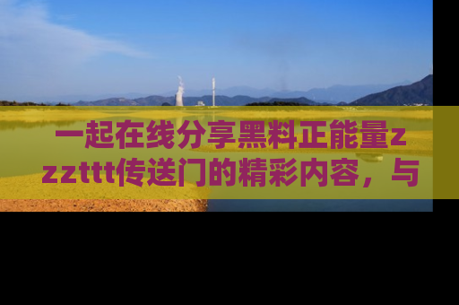 一起在线分享黑料正能量zzzttt传送门的精彩内容，与朋友互动！