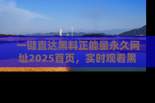 一键直达黑料正能量永久网址2025首页，实时观看黑料大汇总