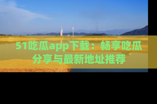 51吃瓜app下载：畅享吃瓜分享与最新地址推荐