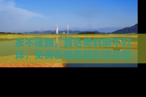 永不迷路，直达黑料网不打烊，免费在线看精彩吃瓜视频！