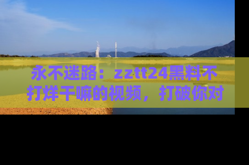 永不迷路：zztt24黑料不打烊干嘛的视频，打破你对吃瓜的固有认知！