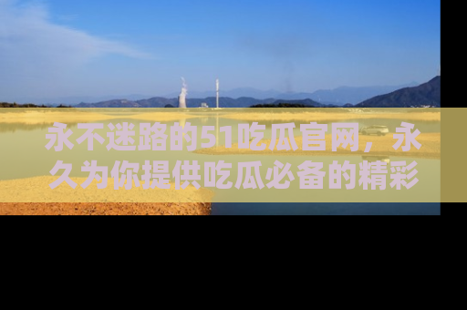 永不迷路的51吃瓜官网，永久为你提供吃瓜必备的精彩资讯