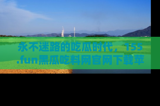 永不迷路的吃瓜时代，155.fun黑瓜吃料网官网下载苹果版陪你同行！