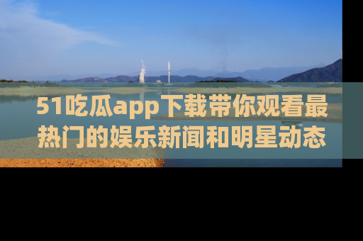 51吃瓜app下载带你观看最热门的娱乐新闻和明星动态