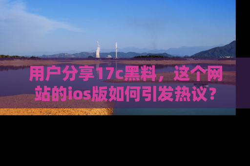 用户分享17c黑料，这个网站的ios版如何引发热议？