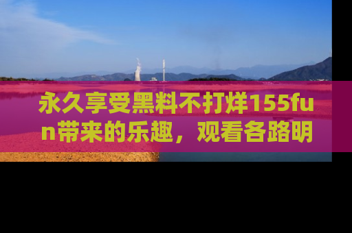 永久享受黑料不打烊155fun带来的乐趣，观看各路明星的内幕故事！