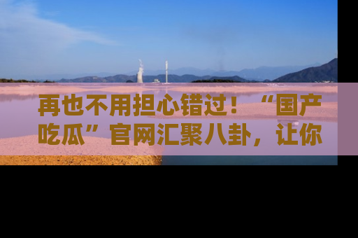 再也不用担心错过！“国产吃瓜”官网汇聚八卦，让你随时随地吃瓜。