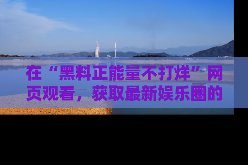 在“黑料正能量不打烊”网页观看，获取最新娱乐圈的正能量与黑料揭秘！