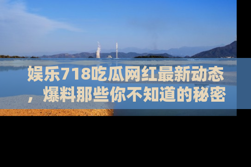 娱乐718吃瓜网红最新动态，爆料那些你不知道的秘密！