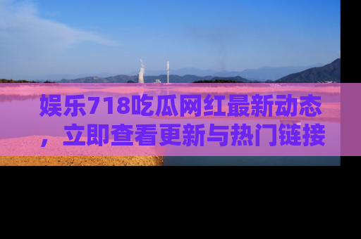 娱乐718吃瓜网红最新动态，立即查看更新与热门链接吧！