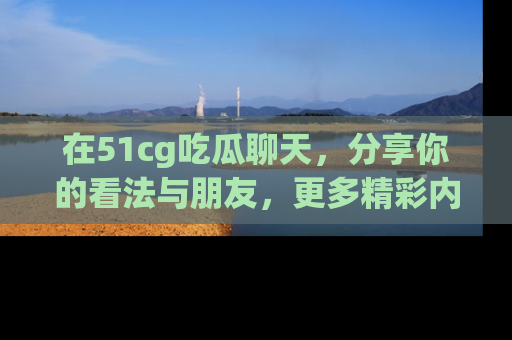 在51cg吃瓜聊天，分享你的看法与朋友，更多精彩内容请浏览网址www.51cg.com！