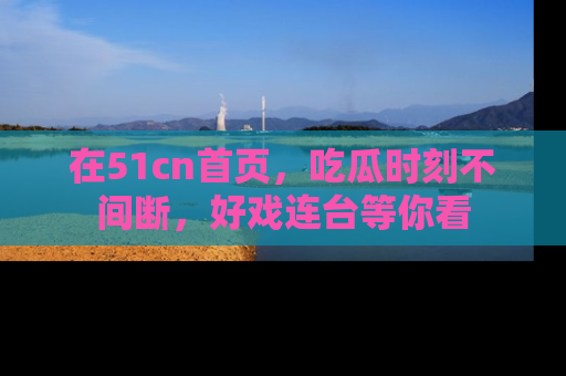在51cn首页，吃瓜时刻不间断，好戏连台等你看