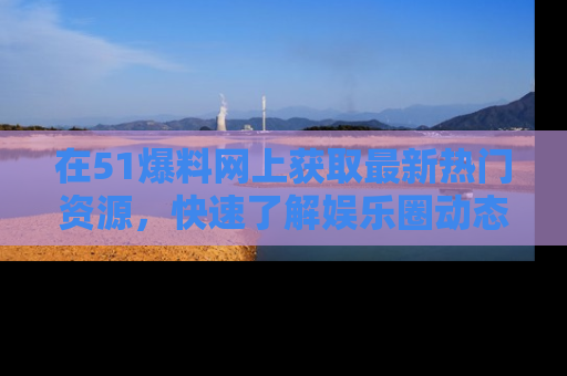 在51爆料网上获取最新热门资源，快速了解娱乐圈动态