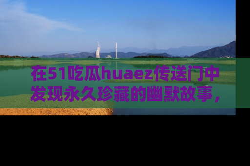 在51吃瓜huaez传送门中发现永久珍藏的幽默故事，瓜友们一起分享欢乐瞬间！