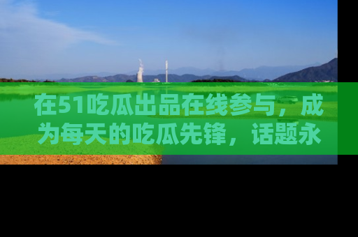 在51吃瓜出品在线参与，成为每天的吃瓜先锋，话题永不落幕！