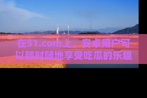 在51.com上，安卓用户可以随时随地享受吃瓜的乐趣！