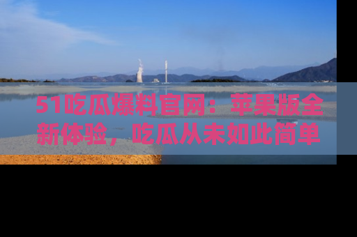 51吃瓜爆料官网：苹果版全新体验，吃瓜从未如此简单