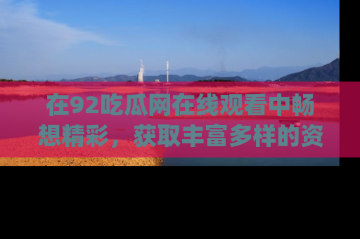 在92吃瓜网在线观看中畅想精彩,获取丰富多样的资源和app功能