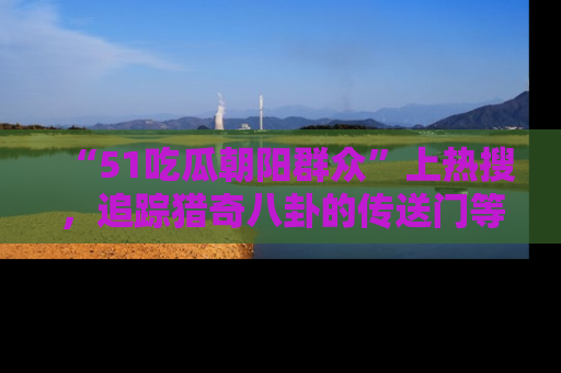 “51吃瓜朝阳群众”上热搜，追踪猎奇八卦的传送门等你点击！